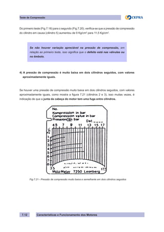 Características e Funcionamento dos Motores7.12
Teste de Compressão
Do primeiro teste (Fig.7.18) para o segundo (Fig.7.20), verifica-se que a pressão de compressão
do cilindro em causa (cilindro 5) aumentou de 9 Kg/cm2
para 11,5 Kg/cm2
.
4) A pressão de compressão é muito baixa em dois cilindros seguidos, com valores
aproximadamente iguais.
Se houver uma pressão de compressão muito baixa em dois cilindros seguidos, com valores
aproximadamente iguais, como mostra a figura 7.21 (cilindros 2 e 3), isso muitas vezes, é
indicação de que a junta da cabeça do motor tem uma fuga entre cilindros.
Se não houver variação apreciável na pressão de compressão, em
relação ao primeiro teste, isso significa que o defeito está nas válvulas ou
no êmbolo.
Fig.7.21 - Pressão de compressão muito baixa e semelhante em dois cilindros seguidos
 