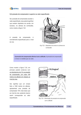 Características e Funcionamento dos Motores 7.13
Teste de Compressão
5) A pressão de compressão é superior ao valor especificado
Apressão de compressão diminui com a altitude. Apressão de compressão
é menor à medida que se sobe.
Fig.7.22 – Depósitos de carvão na câmara de
	 combustão
Se a pressão de compressão exceder o
valor especificado, isso poderá significar
que existem depósitos de carvão, em
excesso, na câmara de combustão,
como mostra a figura 7.22.
A pressão de compressão, é
normalmente especificada para o nível
do mar.
Como mostra a figura 7.23, em
princípio poderá contar-se com
um decréscimo de 1% na pressão
de compressão, por cada 100
metros de altitude em relação ao
nível do mar.
Isto significa que um ensaio
feito a 1500 metros de altitude,
apresentará uma pressão de
compressão 15% mais baixa que
ao nível do mar, podendo mesmo
assim corresponder ao valor
especificado. Fig.7.23 – Diminuição da pressão de compressão
	 com a altitude
 