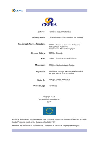 Colecção Formação Modular Automóvel
Título do Módulo Características e Funcionamento dos Motores
Coordenação Técnico-Pedagógica
CEPRA - Centro de Formação Profissional
da Reparação Automóvel
Departamento Técnico Pedagógico
Direcção Editorial CEPRA - Direcção
Autor CEPRA - Desenvolvimento Curricular
Maquetagem CEPRA – Núcleo de Apoio Gráfico
Propriedade Instituto de Emprego e Formação Profissional
Av. José Malhoa, 11 - 1000 Lisboa
Edição 3.0 Portugal, Lisboa, 2000/04/28
Depósito Legal 147890/00
Copyright, 2000
Todos os direitos reservados
IEFP
“Produção apoiada pelo Programa Operacional Formação Profissional e Emprego, confinanciado pelo
Estado Português, e pela União Europeia, através do FSE”
“Ministério de Trabalho e da Solidariedade - Secretaria de Estado do Emprego e Formação”
 
