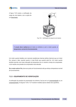 Características e Funcionamento dos Motores 7.15
Teste de Compressão
Um motor quente trabalha com menores resistências internas (atritos internos) que um motor
frio, porque o óleo, quando quente, é mais fluído que quando está frio. Um motor quente
também permite uma maior elevação da temperatura do ar, durante o tempo de compressão,
e daí resulta uma pressão de compressão mais elevada.
Se o motor estiver frio, deve ser posto em funcionamento até que atinja a temperatura normal
de funcionamento.
7.2.2 - EQUIPAMENTO DE VERIFICAÇÃO
A verificação da pressão de compressão nos cilindros, faz-se com um compressógrafo ou um
compressómetro. As figuras 7.26 e 7.27 mostram modelos típicos destes dois aparelhos.
Fig.7.25 – Verificação da carga de uma bateria
A figura 7.25 mostra a verificação da
carga de uma bateria, com a ajuda de
um densímetro.
O ensaio deve realizar-se em todos os cilindros e com o motor quente, à
temperatura normal de funcionamento.
 