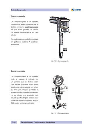 Características e Funcionamento dos Motores7.16
Teste de Compressão
Fig.7.26 – Compressógrafo
Compressógrafo
Um compressógrafo é um aparelho
que tem uma agulha indicadora que se
desloca sobre uma cartolina graduada,
na qual ficam gravados os valores
de pressão máxima obtida em cada
cilindro.
A pressão de compressão fica registada
em gráfico na cartolina. A cartolina é
substituível.
Compressómetro
Um compressómetro é um aparelho
onde a pressão é indicada por
um ponteiro que se desloca sobre
uma escala graduada. Esta escala
geralmente está graduada em kg/cm2
ou libras por polegada quadrada. O
aparelho contém uma válvula que retém
no seu interior o ar à pressão mais
elevada que foi atingida, pressão essa
que é lida através do ponteiro. A figura
7.27 mostra um compressómetro.
Fig.7.27 – Compressómetro
 