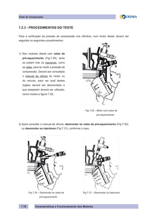 Características e Funcionamento dos Motores7.18
Teste de Compressão
Fig.7.29 – Motor com velas de
pré-aquecimento
1) Nos motores diesel com velas de
pré-aquecimento (Fig.7.29), tanto
se podem tirar os injectores, como
as velas, para se medir a pressão de
compressão. Deverá ser consultado
o manual de oficina do motor ou
do veículo, para ver qual destes
órgãos deverá ser desmontado e
que adaptador deverá ser utilizado,
como mostra a figura 7.28.
7.2.3 - PROCEDIMENTOS DO TESTE
Para a verificação da pressão de compressão nos cilindros, num motor diesel, devem ser
seguidos os seguintes procedimentos:
2) Após consultar o manual de oficina, desmontar as velas de pré-aquecimento (Fig.7.30),
ou desmontar os injectores (Fig.7.31), conforme o caso.
Fig.7.30 – Desmontar as velas de
pré-aquecimento
Fig.7.31 – Desmontar os injectores
 