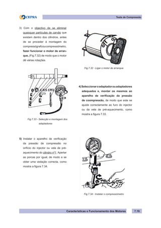 Características e Funcionamento dos Motores 7.19
Teste de Compressão
3) Com o objectivo de se eliminar
quaisquer partículas de carvão que
existam dentro dos cilindros, antes
de se proceder à montagem do
compressógrafooucompressómetro,
fazer funcionar o motor de arran-
que, (Fig.7.32) de modo que o motor
dê várias rotações.
4)Seleccionaroadaptadorouadaptadores
adequados e, montar os mesmos ao
aparelho de verificação da pressão
de coompressão, de modo que este se
ajuste correctamente ao furo do injector
ou da vela de pré-aquecimento, como
mostra a figura 7.33.
5) Instalar o aparelho de verificação
da pressão de compressão no
orifício do injector ou vela de pré-
aquecimento do cilindro nº1. Apertar
as porcas por igual, de modo a se
obter uma vedação correcta, como
mostra a figura 7.34.
Fig.7.32 - Ligar o motor de arranque
Fig.7.33 - Selecção e montagem dos
		 adaptadores
Fig.7.34 - Instalar o compressómetro
 
