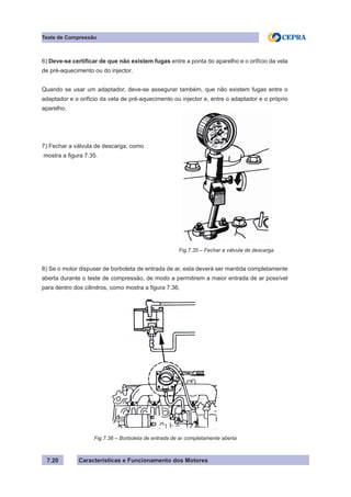 Características e Funcionamento dos Motores
6) Deve-se certificar de que não existem fugas entre a ponta do aparelho e o orifício da vela
de pré-aquecimento ou do injector.
Quando se usar um adaptador, deve-se assegurar também, que não existem fugas entre o
adaptador e o orifício da vela de pré-aquecimento ou injector e, entre o adaptador e o próprio
aparelho.
7) Fechar a válvula de descarga, como
mostra a figura 7.35.
8) Se o motor dispuser de borboleta de entrada de ar, esta deverá ser mantida completamente
aberta durante o teste de compressão, de modo a permitirem a maior entrada de ar possível
para dentro dos cilindros, como mostra a figura 7.36.
7.20
Teste de Compressão
Fig.7.35 – Fechar a válvula de descarga
Fig.7.36 – Borboleta de entrada de ar completamente aberta
 