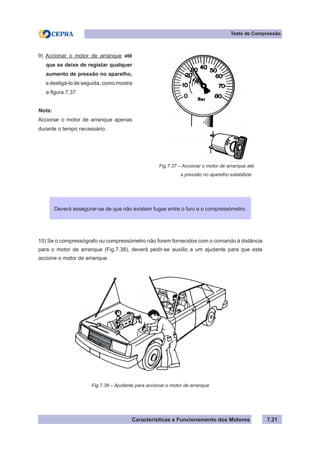Características e Funcionamento dos Motores 7.21
Teste de Compressão
Fig.7.37 – Accionar o motor de arranque até
	 a pressão no aparelho estabilizar
9) Accionar o motor de arranque até
que se deixe de registar qualquer
aumento de pressão no aparelho,
e desligá-lo de seguida, como mostra
a figura 7.37.
Nota:
Accionar o motor de arranque apenas
durante o tempo necessário.
10) Se o compressógrafo ou compressómetro não forem fornecidos com o comando à distância
para o motor de arranque (Fig.7.38), deverá pedir-se auxílio a um ajudante para que este
accione o motor de arranque.
Fig.7.38 – Ajudante para accionar o motor de arranque
Deverá assegurar-se de que não existem fugas entre o furo e o compressómetro.
 