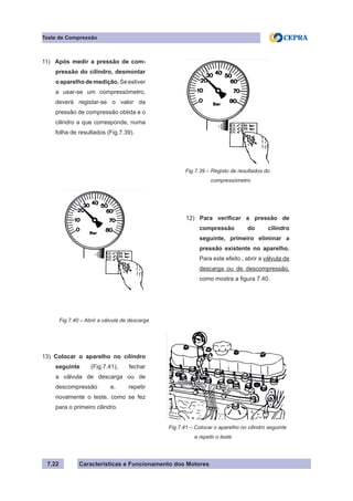 Características e Funcionamento dos Motores7.22
Teste de Compressão
Fig.7.39 – Registo de resultados do
compressómetro
11) Após medir a pressão de com-
pressão do cilindro, desmontar
oaparelhodemedição.Seestiver
a usar-se um compressómetro,
deverá registar-se o valor da
pressão de compressão obtida e o
cilindro a que corresponde, numa
folha de resultados (Fig.7.39).
Fig.7.40 – Abrir a válvula de descarga
12) Para verificar a pressão de
compressão do cilindro
seguinte, primeiro eliminar a
pressão existente no aparelho.
Para este efeito , abrir a válvula de
descarga ou de descompressão,
como mostra a figura 7.40.
13) Colocar o aparelho no cilindro
seguinte (Fig.7.41), fechar
a válvula de descarga ou de
descompressão e, repetir
novamente o teste, como se fez
para o primeiro cilindro.
Fig.7.41 – Colocar o aparelho no cilindro seguinte
	 e repetir o teste
 