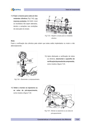 Características e Funcionamento dos Motores 7.23
Teste de Compressão
Fig.7.42 – Repetir o ensaio para os restantes
	 cilindros
14) Fazer o mesmo para cada um dos
restantes cilindros (Fig.7.42), nas
mesmas condições, de modo a que
os resultados não sejam alterados,
devido a variações nas condições
de execução do ensaio.
Fig.7.43 – Desmontar o compressómetro
15) Após efectuada a verificação de todos
os cilindros, desmontar o aparelho de
verificaçãodapressãodecompressão,
como mostra a figura 7.43.
16) Voltar a montar os injectores ou
as velas de pré-aquecimento,
como mostra a figura 7.44.
Fig.7.44 – Montar os injectores ou as velas de
	 pré-aquecimento
Nota:
Fazer a verificação dos cilindros pela ordem que estes estão implantados no motor e não
alternadamente.
 