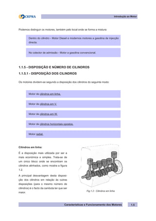 Características e Funcionamento dos Motores
Podemos distinguir os motores, também pelo local onde se forma a mistura:
1.1.5 - DISPOSIÇÃO E NÚMERO DE CILINDROS
1.1.5.1 - DISPOSIÇÃO DOS CILINDROS
Os motores dividem-se segundo a disposição dos cilindros do seguinte modo:
1.5
Dentro do cilindro - Motor Diesel e modernos motores a gasolina de injecção
directa.
No colector de admissão - Motor a gasolina convencional.
Motor de cilindros em linha.
Motor de cilindros em V.
Motor de cilindros em W.
Motor de cilindros horizontais opostos.
Motor radial.
Cilindros em linha:
É a disposição mais utilizada por ser a
mais económica e simples. Trata-se de
um único bloco onde se encontram os
cilindros alinhados, como mostra a figura
1.2.
A principal desvantagem desta disposi-
ção dos cilindros em relação às outras
disposições (para o mesmo número de
cilindros) é o facto da cambota ter que ser
maior.
Fig.1.2 - Cilindros em linha
Introdução ao Motor
 