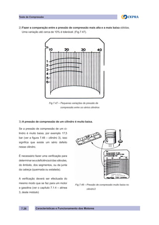 Características e Funcionamento dos Motores7.26
Teste de Compressão
2) Fazer a comparação entre a pressão de compressão mais alta e a mais baixa obtidas.
Uma variação até cerca de 10% é tolerável. (Fig.7.47).
3) A pressão de compressão de um cilindro é muito baixa.
Fig.7.47 – Pequenas variações de pressão de
	 compressão entre os vários cilindros
Se a pressão de compressão de um ci-
lindro é muito baixa, por exemplo 17,5
bar (ver a figura 7.48 – cilindro 3), isso
significa que existe um sério defeito
nesse cilindro.
É necessário fazer uma verificação para
determinarseadeficiênciaédasválvulas,
do êmbolo, dos segmentos, ou da junta
da cabeça (queimada ou estalada).
A verificação deverá ser efectuada do
mesmo modo que se faz para um motor
a gasolina (ver o capítulo 7.1.4 – alínea
3, deste módulo)
Fig.7.48 – Pressão de compressão muito baixa no
	 cilindro3
 