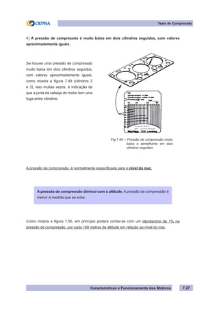 Características e Funcionamento dos Motores 7.27
Teste de Compressão
4) A pressão de compressão é muito baixa em dois cilindros seguidos, com valores
aproximadamente iguais.
A pressão de compressão, é normalmente especificada para o nível do mar.
Como mostra a figura 7.50, em princípio poderá contar-se com um decréscimo de 1% na
pressão de compressão, por cada 100 metros de altitude em relação ao nível do mar.
Fig.7.49 – Pressão de compressão muito
	 baixa e semelhante em dois
	 cilindros seguidos
Se houver uma pressão de compressão
muito baixa em dois cilindros seguidos,
com valores aproximadamente iguais,
como mostra a figura 7.49 (cilindros 2
e 3), isso muitas vezes, é indicação de
que a junta da cabeça do motor tem uma
fuga entre cilindros.
A pressão de compressão diminui com a altitude. A pressão de compressão é
menor à medida que se sobe.
 