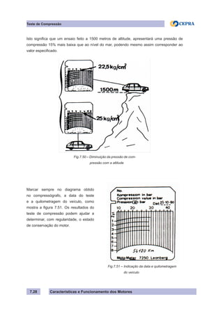 Características e Funcionamento dos Motores7.28
Teste de Compressão
Isto significa que um ensaio feito a 1500 metros de altitude, apresentará uma pressão de
compressão 15% mais baixa que ao nível do mar, podendo mesmo assim corresponder ao
valor especificado.
Fig.7.50 – Diminuição da pressão de com-
pressão com a altitude
Marcar sempre no diagrama obtido
no compressógrafo, a data do teste
e a quilometragem do veículo, como
mostra a figura 7.51. Os resultados do
teste de compressão podem ajudar a
determinar, com regularidade, o estado
de conservação do motor.
Fig.7.51 – Indicação da data e quilometragem
	 do veículo
 