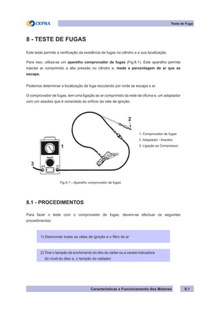 Características e Funcionamento dos Motores
Teste de Fuga
8.1
8 - TESTE DE FUGAS
Este teste permite a verificação da existência de fugas no cilindro e a sua localização.
Para isso, utiliza-se um aparelho comprovador de fugas (Fig.8.1). Este aparelho permite
injectar ar comprimido a alta pressão no cilindro e, mede a percentagem de ar que se
escapa.
Podemos determinar a localização da fuga escutando por onde se escapa o ar.
O comprovador de fugas, tem uma ligação ao ar comprimido da rede da oficina e, um adaptador
com um assobio que é conectado ao orifício da vela de ignição.
8.1 - PROCEDIMENTOS
Para fazer o teste com o comprovador de fugas, devem-se efectuar os seguintes
procedimentos:
1) Desmontar todas as velas de ignição e o filtro de ar
2) Tirar o tampão de enchimento do ólro do cárter ou a vareta indicadora
do nível do óleo e, o tampão do radiador
Fig.8.1 – Aparelho comprovador de fugas
1. Comprovador de fugas
2. Adaptador - Assobio
3. Ligação ao Compressor
 