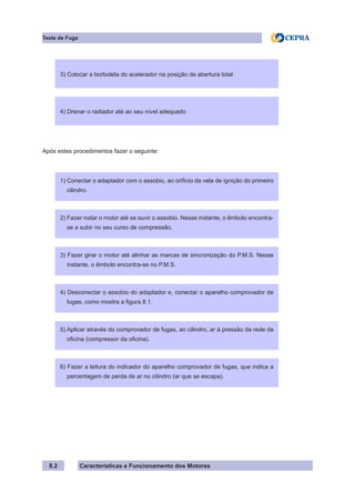 Características e Funcionamento dos Motores8.2
Teste de Fuga
Após estes procedimentos fazer o seguinte:
3) Colocar a borboleta do acelerador na posição de abertura total3) Colocar a borboleta do acelerador na posição de abertura total
4) Drenar o radiador até ao seu nível adequado
1) Conectar o adaptador com o assobio, ao orifício da vela de ignição do primeiro
cilindro.
2) Fazer rodar o motor até se ouvir o assobio. Nesse instante, o êmbolo encontra-
se a subir no seu curso de compressão.
3) Fazer girar o motor até alinhar as marcas de sincronização do P.M.S. Nesse
instante, o êmbolo encontra-se no P.M.S.
4) Desconectar o assobio do adaptador e, conectar o aparelho comprovador de
fugas, como mostra a figura 8.1.
5) Aplicar através do comprovador de fugas, ao cilindro, ar à pressão da rede da
oficina (compressor da oficina).
6) Fazer a leitura do indicador do aparelho comprovador de fugas, que indica a
percentagem de perda de ar no cilindro (ar que se escapa).
 