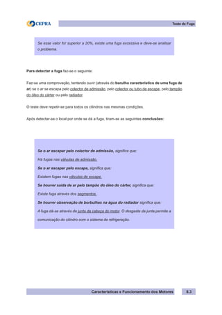 Características e Funcionamento dos Motores
Para detectar a fuga faz-se o seguinte:
Faz-se uma comprovação, tentando ouvir (através do barulho característico de uma fuga de
ar) se o ar se escapa pelo colector de admissão, pelo colector ou tubo de escape, pelo tampão
do óleo do cárter ou pelo radiador.
O teste deve repetir-se para todos os cilindros nas mesmas condições.
Após detectar-se o local por onde se dá a fuga, tiram-se as seguintes conclusões:
8.3
Teste de Fuga
Se esse valor for superior a 20%, existe uma fuga excessiva e deve-se analisar
o problema.
Se o ar escapar pelo colector de admissão, significa que:
Há fugas nas válvulas de admissão.
Se o ar escapar pelo escape, significa que:
Existem fugas nas válvulas de escape.
Se houver saída de ar pelo tampão do óleo do cárter, significa que:
Existe fuga através dos segmentos.
Se houver observação de borbulhas na água do radiador significa que:
A fuga dá-se através da junta da cabeça do motor. O desgaste da junta permite a
comunicação do cilindro com o sistema de refrigeração.
 