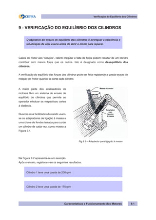 Características e Funcionamento dos Motores
Verificação do Equilíbrio dos Cilindros
9.1
9 - VERIFICAÇÃO DO EQUILÍBRIO DOS CILINDROS
Casos de motor aos “soluços”, ralenti irregular e falta de força podem resultar de um cilindro
contribuir com menos força que os outros. Isto é designado como desequilíbrio dos
cilindros.
A verificação do equilíbrio das forças dos cilindros pode ser feita registando a queda exacta de
rotação do motor quando se corta cada cilindro.
Na Figura 9.2 apresenta-se um exemplo.
Após o ensaio, registaram-se os seguintes resultados:
O objectivo do ensaio de equilíbrio dos cilindros é averiguar a existência e
localização de uma avaria antes de abrir o motor para reparar.
A maior parte dos analisadores de
motores têm um sistema de ensaio de
equilíbrio de cilindros que permite ao
operador efectuar os respectivos cortes
à distância.
Quando essa facilidade não existir usam-
se os adaptadores de ligação à massa e
uma chave de fendas isolada para cortar
um cilindro de cada vez, como mostra a
Figura 9.1.
Fig.9.1 – Adaptador para ligação à massa
Cilindro 1 teve uma queda de 200 rpm
Cilindro 2 teve uma queda de 175 rpm
 