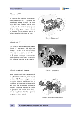 Características e Funcionamento dos Motores1.6
Cilindros em “V”:
Os cilindros são dispostos em dois blo-
cos que se unem em “V” formando um
determinado ângulo (Fig.1.3). Os dois
blocos têm uma cambota comum. Tem
a vantagem de ser mais curto que o
bloco em linha, para o mesmo número
de cilindros. É mais utilizado quando o
número de cilindros é de seis ou mais.
Cilindros em “W”
Esta configuração é semelhante à disposi-
ção em “V”, mas possui três blocos de
cilindros . Deste modo, constroiem-se
moto-res com vários cilindros, normalmen-
te 12 (doze), ocupando menos espaço
que um motor de cilindros em “V”, também
com 12 (doze) cilindros. Ver a Figura 1.4
Cilindros horizontais opostos:
Neste caso existem duas bancadas que
se opõem horizontalmente, como se vê
na figura 1.5. Tem a vantagem de ser
um motor bastante equilibrado pois o
movimento de um êmbolo é compensado
pelo outro que se desloca em sentido
contrário. Obtém-se, também, um centro
de gravidade do veículo mais baixo,
com consequências benéficas para o
comportamento do veículo.
Fig.1.3 – Cilindros em V
Fig.1.4 – Cilindro em W
Fig.1.5 - Cilindros horizontais opostos
Introdução ao Motor
 