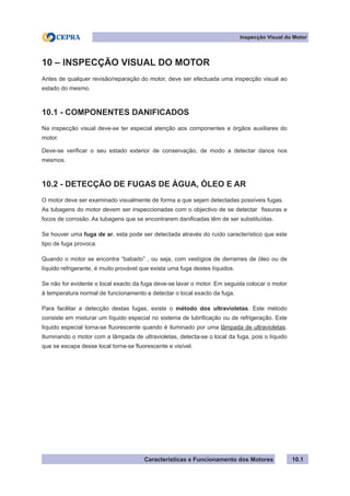 Características e Funcionamento dos Motores
Inspecção Visual do Motor
10.1
10 – INSPECÇÃO VISUAL DO MOTOR
Antes de qualquer revisão/reparação do motor, deve ser efectuada uma inspecção visual ao
estado do mesmo.
10.1 - COMPONENTES DANIFICADOS
Na inspecção visual deve-se ter especial atenção aos componentes e órgãos auxiliares do
motor.
Deve-se verificar o seu estado exterior de conservação, de modo a detectar danos nos
mesmos.
10.2 - DETECÇÃO DE FUGAS DE ÁGUA, ÓLEO E AR
O motor deve ser examinado visualmente de forma a que sejam detectadas possíveis fugas.
As tubagens do motor devem ser inspeccionadas com o objectivo de se detectar fissuras e
focos de corrosão. As tubagens que se encontrarem danificadas têm de ser substituídas.
Se houver uma fuga de ar, esta pode ser detectada através do ruído característico que este
tipo de fuga provoca.
Quando o motor se encontra “babado” , ou seja, com vestígios de derrames de óleo ou de
líquido refrigerante, é muito provável que exista uma fuga destes líquidos.
Se não for evidente o local exacto da fuga deve-se lavar o motor. Em seguida colocar o motor
à temperatura normal de funcionamento e detectar o local exacto da fuga.
Para facilitar a detecção destas fugas, existe o método dos ultravioletas. Este método
consiste em misturar um líquido especial no sistema de lubrificação ou de refrigeração. Este
líquido especial torna-se fluorescente quando é iluminado por uma lâmpada de ultravioletas.
Iluminando o motor com a lâmpada de ultravioletas, detecta-se o local da fuga, pois o líquido
que se escapa desse local torna-se fluorescente e visível.
 