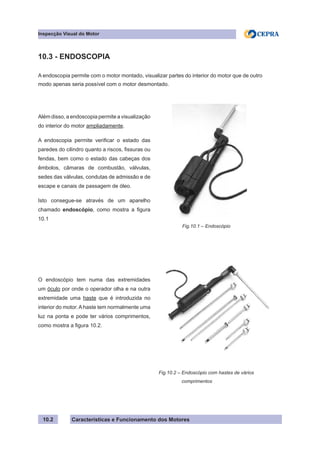 Características e Funcionamento dos Motores
Inspecção Visual do Motor
10.2
10.3 - ENDOSCOPIA
A endoscopia permite com o motor montado, visualizar partes do interior do motor que de outro
modo apenas seria possível com o motor desmontado.
Além disso, a endoscopia permite a visualização
do interior do motor ampliadamente.
A endoscopia permite verificar o estado das
paredes do cilindro quanto a riscos, fissuras ou
fendas, bem como o estado das cabeças dos
êmbolos, câmaras de combustão, válvulas,
sedes das válvulas, condutas de admissão e de
escape e canais de passagem de óleo.
Isto consegue-se através de um aparelho
chamado endoscópio, como mostra a figura
10.1
O endoscópio tem numa das extremidades
um óculo por onde o operador olha e na outra
extremidade uma haste que é introduzida no
interior do motor. A haste tem normalmente uma
luz na ponta e pode ter vários comprimentos,
como mostra a figura 10.2.
Fig.10.2 – Endoscópio com hastes de vários
	 comprimentos
Fig.10.1 – Endoscópio
 