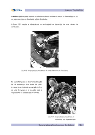 Características e Funcionamento dos Motores
Inspecção Visual do Motor
10.3
O endoscópio deve ser inserido no interior do cilindro através do orifício da vela de ignição, ou
no caso dos motores diesel pelo orifício do injector.
A figura 10.3 mostra a utilização de um endoscópio na inspecção de uma câmara de
combustão.
Na figura 10.4 pode-se observar a utilização
de um endoscópio num motor em corte.
A haste do endoscópio entra pelo orifício
da vela de ignição e o operador está a
inspeccionar as paredes de um cilindro.
Fig.10.4 – Inspecção de uma câmara de
	 combustão com um endoscópio
Fig.10.3 – Inspecção de uma câmara de combustão com um endoscópio
 