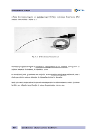 Características e Funcionamento dos Motores
Inspecção Visual do Motor
10.4
A haste do endoscópio pode ser flexível para permitir fazer endoscopia de zonas de difícil
acesso, como mostra a figura 10.5
O endoscópio pode ser ligado a sistemas de vídeo portáteis e não portáteis, conseguindo-se
assim a gravação de imagens do interior do motor.
O endoscópio pode igualmente ser acoplado a uma máquina fotográfica preparada para o
efeito, permitindo assim a obtenção de fotografias do interior do motor.
Notar que o endoscópio tem aplicação em muitas partes do automóvel além do motor. podendo
também ser utilizado na verificação de caixas de velocidade, travões, etc.
Fig.10.5 – Endoscópio com haste flexível
 