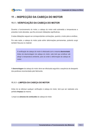Características e Funcionamento dos Motores
Inspecção da Cabeça do Motor
11.1
11 – INSPECÇÃO DA CABEÇA DO MOTOR
11.1 - VERIFICAÇÃO DA CABEÇA DO MOTOR
Durante o funcionamento do motor, a cabeça do motor está submetida a temperaturas e
pressões muito elevadas, que lhe provocam dilatações significativas.
A estas dilatações seguem-se correspondentes contracções, quando o motor pára e arrefece.
Por esta razão, a cabeça do motor pode sofrer deformações permanentes, podendo surgir
também fissuras no material.
A desmontagem da cabeça do motor deve ser efectuada seguindo a sequência de desaperto
dos parafusos recomendada pelo fabricante.
11.1.1 - LIMPEZA DA CABEÇA DO MOTOR
Antes de se efectuar qualquer verificação à cabeça do motor, terá que ser realizada uma
perfeita limpeza da mesma.
-Limpar as câmaras de combustão da cabeça do motor.
A verificação da cabeça do motor é efectuada com a mesma desmontada.
Antes da desmontagem da cabeça do motor, este terá que arrefecer até
atingir a temperatura ambiente, para se evitar a deformação da cabeça do
motor.
 
