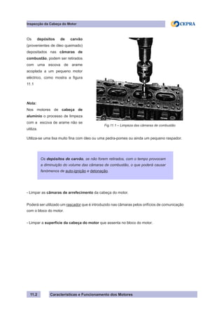 Características e Funcionamento dos Motores
Inspecção da Cabeça do Motor
11.2
Utiliza-se uma lixa muito fina com óleo ou uma pedra-pomes ou ainda um pequeno raspador.
- Limpar as câmaras de arrefecimento da cabeça do motor.
Poderá ser utilizado um rascador que é introduzido nas câmaras pelos orifícios de comunicação
com o bloco do motor.
- Limpar a superfície da cabeça do motor que assenta no bloco do motor.
Os depósitos de carvão, se não forem retirados, com o tempo provocam
a diminuição do volume das câmaras de combustão, o que poderá causar
fenómenos de auto-ignição e detonação.
Os depósitos de carvão
(provenientes de óleo queimado)
depositados nas câmaras de
combustão, podem ser retirados
com uma escova de arame
acoplada a um pequeno motor
eléctrico, como mostra a figura
11.1
Nota:
Nos motores de cabeça de
alumínio o processo de limpeza
com a escova de arame não se
utiliza.
Fig.11.1 – Limpeza das câmaras de combustão
 