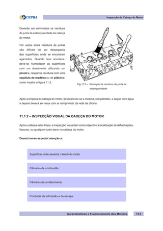 Características e Funcionamento dos Motores
Inspecção da Cabeça do Motor
11.3
Após a limpeza da cabeça do motor, deverá lavar-se a mesma com petróleo, a seguir com água
e depois deverá ser seca com ar comprimido da rede da oficina.
11.1.2 – INSPECÇÃO VISUAL DA CABEÇA DO MOTOR
Após a cabeça estar limpa, a inspecção visual tem como objectivo a localização de deformações,
fissuras, ou qualquer outro dano na cabeça do motor.
Deverá ter-se especial atenção a:
Superfície onde assenta o bloco do motor
Deverão ser eliminados os resíduos
da junta de estanquecidade da cabeça
do motor.
Por vezes estes resíduos de juntas
são difíceis de ser despegados
das superfícies onde se encontram
agarrados. Quando isso acontece,
deve-se humedecer as superfícies
com um dissolvente utilizando um
pincel e, raspar os resíduos com uma
espátula de madeira ou de plástico,
como mostra a figura 11.2.
Fig.11.2 – Remoção de resíduos de junta de
		 estanquecidade
Câmaras de combustão
Câmaras de arrefecimento
Condutas de admissão e de escape
 