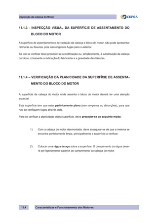 Características e Funcionamento dos Motores
Inspecção da Cabeça do Motor
11.4
11.1.3 - INSPECÇÃO VISUAL DA SUPERFÍCIE DE ASSENTAMENTO DO
	 BLOCO DO MOTOR
A superfície de assentamento e de vedação da cabeça e bloco do motor, não pode apresentar
ranhuras ou fissuras, pois isso originaria fugas para o exterior.
Se isto se verificar deve proceder-se à rectificação ou, simplesmente, à substituição da cabeça
ou bloco, consoante a indicação do fabricante e a gravidade das fissuras.
11.1.4 – VERIFICAÇÃO DA PLANICIDADE DA SUPERFÍCIE DE ASSENTA-
	 MENTO DO BLOCO DO MOTOR
A superfície da cabeça do motor onde assenta o bloco do motor deverá ter uma atenção
especial.
Esta superfície tem que estar perfeitamente plana (sem empenos ou distorções), para que
não se verifiquem fugas através dela.
Para se verificar a planicidade desta superfície, deve proceder-se do seguinte modo:
1) 	 Com a cabeça do motor desmontada, deve assegurar-se de que a mesma se
	 encontra perfeitamente limpa, principalmente a superfície a verificar.
2) 	 Colocar uma régua de aço sobre a superfície. O comprimento da régua deve-
	 rá ser ligeiramente superior ao comprimento da cabeça do motor.
 
