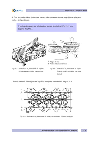 Características e Funcionamento dos Motores
Inspecção da Cabeça do Motor
11.5
3) Com um apalpa folgas de lâminas, medir a folga que existe entre a superfície da cabeça do
motor e a régua de aço.
Deverão ser feitas verificações em 5 (cinco) direcções, como mostra a figura 11.5.
A verificação deverá ser efectuadano sentido longitudinal (Fig.11.4) e na
diagonal (Fig.11.3.).
Fig.11.3 – Verificação da planicidade da superfí-
	 cie da cabeça do motor (na diagonal)
Fig.11.4 – Verificação da planicidade da super-
	 fície da cabeça do motor (na longi-
	 tudinal)
1 - Régua de aço
2 - Apalpa folgas de Lâminas
Fig.11.5 – Verificação da planicidade da cabeça do motor em 5 (cinco) direcções
1.
2.
3.
4.
5.
 