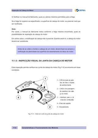 Características e Funcionamento dos Motores
Inspecção da Cabeça do Motor
11.6
4) Verificar no manual do fabricante, quais os valores máximos permitidos para a folga.
Se a folga for superior ao especificado, a superfície da cabeça do motor, se possível, terá que
ser rectificada.
Nota:
Por vezes, o manual do fabricante indica conforme a folga máxima encontrada, quais as
possibilidades de reparação da cabeça do motor.
Em certos casos, a rectificação da cabeça não é possível. Quando assim é, a cabeça do motor
deverá ser substituída.
11.1.5 - INSPECÇÃO VISUAL DA JUNTA DA CABEÇA DO MOTOR
Esta inspecção permite verificar se a junta da cabeça do motor (Fig.11.6) se encontra em boas
condições.
Antes de se voltar a montar a cabeça de um motor, deverá fazer-se sempre a
verificação da planicidade da superfície de assentamento do bloco do motor.
Fig.11.6 – Vista em corte da junta da cabeça do motor
 