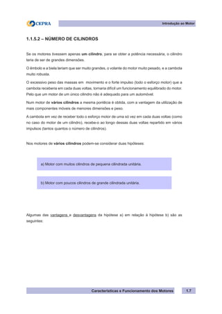 Características e Funcionamento dos Motores 1.7
1.1.5.2 – NÚMERO DE CILINDROS
Se os motores tivessem apenas um cilindro, para se obter a potência necessária, o cilindro
teria de ser de grandes dimensões.
O êmbolo e a biela teriam que ser muito grandes, o volante do motor muito pesado, e a cambota
muito robusta.
O excessivo peso das massas em movimento e o forte impulso (todo o esforço motor) que a
cambota receberia em cada duas voltas, tornaria difícil um funcionamento equilibrado do motor.
Pelo que um motor de um único cilindro não é adequado para um automóvel.
Num motor de vários cilindros a mesma pontêcia é obtida, com a vantagem da utilização de
mais componentes móveis de menores dimensões e peso.
A cambota em vez de receber todo o esforço motor de uma só vez em cada duas voltas (como
no caso do motor de um cilindro), recebe-o ao longo dessas duas voltas repartido em vários
impulsos (tantos quantos o número de cilindros).
Nos motores de vários cilindros podem-se considerar duas hipóteses:
Algumas das vantagens e desvantagens da hipótese a) em relação à hipótese b) são as
seguintes:
Introdução ao Motor
a) Motor com muitos cilindros de pequena cilindrada unitária.
b) Motor com poucos cilindros de grande cilindrada unitária.
 