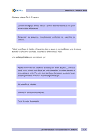 Características e Funcionamento dos Motores
Inspecção da Cabeça do Motor
11.7
A junta da cabeça (Fig.11.6.) deverá:
Poderá haver fugas de líquidos refrigerantes, óleo ou gases de combustão se a junta da cabeça
do motor se encontrar queimada, perdendo-se rendimento do motor.
Uma junta queimada pode ser originada por:
Garantir uma ligação entre a cabeça e o bloco do motor estanque aos gases
e aos líquidos refrigerantes.
Compensar as pequenas irregularidades existentes na superfície de
vedação.
Aperto insuficiente dos parafusos da cabeça do motor (Fig.11.7.), visto que
deste modo existiria uma folga por onde passariam os gases elevando a
temperatura da junta. Por outro lado, parafusos demasiado apertados levam
ao esmagamento e destruição da junta originando fugas
Má afinação de válvulas
Sistema de arrefecimento entupido
Ponto de motor desregulado
 