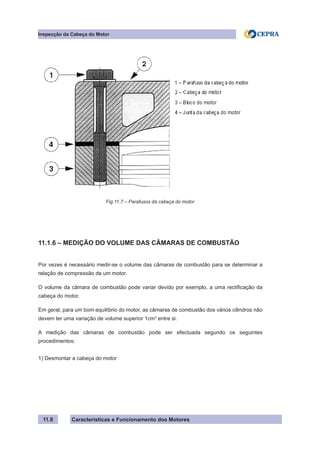 Características e Funcionamento dos Motores
Inspecção da Cabeça do Motor
11.8
11.1.6 – MEDIÇÃO DO VOLUME DAS CÂMARAS DE COMBUSTÃO
Por vezes é necessário medir-se o volume das câmaras de combustão para se determinar a
relação de compressão de um motor.
O volume da câmara de combustão pode variar devido por exemplo, a uma rectificação da
cabeça do motor.
Em geral, para um bom equilíbrio do motor, as câmaras de combustão dos vários cilindros não
devem ter uma variação de volume superior 1cm3
entre si.
A medição das câmaras de combustão pode ser efectuada segundo os seguintes
procedimentos:
1) Desmontar a cabeça do motor
Fig.11.7 – Parafusos da cabeça do motor
 