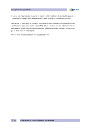 Características e Funcionamento dos Motores
Inspecção da Cabeça do Motor
11.10
5) Ler na proveta graduada, o volume de liquido vertido na câmara de combustão quando o
nível de liquido se encontra perfeitamente no plano superior da câmara de combustão.
Para facilitar a verificação do momento em que se atinge o nível de líquido pretendido pode
ser utilizado um taco, como mostra a figura 11.9. O taco é apoiado nos dois extremos e tem um
ponto saliente central. Quando o liquido toca esta saliência central e a molha é o momento em
que se deve parar de verter liquido.
A leitura deve ser efectuada com uma precisão de 1 cm3
.
 
