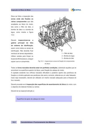 Características e Funcionamento dos Motores
Inspecção do Bloco do Motor
12.2
Todos os furos roscados deverão estar em perfeitas condições, sobretudo aqueles que se
encontram na superfície superior do bloco, para fixação da cabeça do motor.
A sujidade existente nos orifícios roscados dificultará o posterior aperto dos parafusos de
fixação e o binário aplicado aos parafusos não será o correcto, obtendo-se um valor falseado.
Caso seja necessário, deverá ser utilizado um macho roscado adequado para a limpeza do
furo roscado.
Deverá proceder-se à inspecção das superfícies de assentamento do bloco do motor, com
o objectivo de detectar fendas ou rachas.
Deverá ter-se especial atenção a:
Superfície de apoio da cabeça do motor.
Fig.12.2 – Inspeccionar zonas de fixação de componentes
	 do bloco
Deve ser feita a inspecção das
zonas onde são fixados os
vários componentes que são
acoplados ao bloco do motor,
tais como o filtro de óleo, a
bomba de óleo e a bomba de
água, como mostra a figura
12.2.
Deverá inspeccionar-se a
galeria principal do óleo
do sistema de lubrificação,
assim como todos os canais de
lubrificação. Não deverão ficar
resíduos de lamas depositados.
Utilizar varetas para limpar os
locais de difícil acesso e, a seguir
soprar com ar comprimido.
 