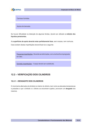Características e Funcionamento dos Motores
Inspecção do Bloco do Motor
12.3
Se houver dificuldade na detecção de algumas fendas, deverá ser utilizado o método dos
líquidos penetrantes.
As superfícies de apoio deverão estar perfeitamente lisas, sem mossas, nem ranhuras.
Caso existam destas imperfeições deverá fazer-se o seguinte:
12.2 – VERIFICAÇÃO DOS CILINDROS
12.2.1 - DESGASTE DOS CILINDROS
O movimento alternativo do êmbolo no interior do cilindro, bem como as elevadas temperaturas
e pressões a que o êmbolo e o cilindro se encontram sujeitos, provocam um desgaste dos
mesmos.
Camisas húmidas.
Apoios de bancada.
Pequenasimperfeições-Deverãosereliminadas,comumalixafinaimpregnada
em óleo.
Grandes imperfeições – A peça deverá ser substituída.
 