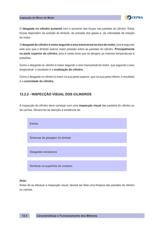 Características e Funcionamento dos Motores
Inspecção do Bloco do Motor
12.4
O desgaste no cilindro aumenta com o aumento das forças nas paredes do cilindro. Estas
forças dependem da posição do êmbolo, da pressão dos gases e, da velocidade de rotação
do motor.
O desgaste do cilindro é maior segundo o eixo transversal ao eixo do motor, pois é segundo
este eixo que o êmbolo exerce maior pressão sobre as paredes do cilindro. Principalmente
na parte superior do cilindro, pois é nesta zona que se atingem as maiores temperaturas e
pressões.
Como o desgaste no cilindro é maior segundo o eixo transversal do motor, que segundo o eixo
longitudinal, o resultado é a ovalização do cilindro.
Como o desgaste no cilindro é maior na sua parte superior, que na sua parte inferior, o resultado
é a conicidade do cilindro.
12.2.2 - INSPECÇÃO VISUAL DOS CILINDROS
A inspecção do cilindro deve começar com uma inspecção visual das paredes do cilindro ou
da camisa. Deverá ter-se atenção à existência de:
Nota:
Antes de se efectuar a inspecção visual, deverá ser feita uma limpeza das paredes do cilindro
ou camisa.
Estrias
Sintomas de gripagem do êmbolo
Desgastes excessivos
Sombras na superfície de contacto
 