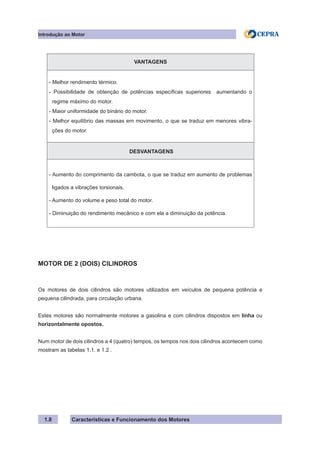 Características e Funcionamento dos Motores1.8
VANTAGENS
- Melhor rendimento térmico.
- Possibilidade de obtenção de potências específicas superiores aumentando o
regime máximo do motor.
- Maior uniformidade do binário do motor.
- Melhor equilíbrio das massas em movimento, o que se traduz em menores vibra-
ções do motor.
DESVANTAGENS
- Aumento do comprimento da cambota, o que se traduz em aumento de problemas
ligados a vibrações torsionais.
- Aumento do volume e peso total do motor.
- Diminuição do rendimento mecânico e com ela a diminuição da potência.
MOTOR DE 2 (DOIS) CILINDROS
Os motores de dois cilindros são motores utilizados em veículos de pequena potência e
pequena cilindrada, para circulação urbana.
Estes motores são normalmente motores a gasolina e com cilindros dispostos em linha ou
horizontalmente opostos.
Num motor de dois cilindros a 4 (quatro) tempos, os tempos nos dois cilindros acontecem como
mostram as tabelas 1.1. e 1.2 .
Introdução ao Motor
 