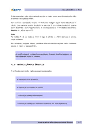 Características e Funcionamento dos Motores
Inspecção do Bloco do Motor
12.7
A diferença entre o valor obtido segundo um eixo e, o valor obtido segundo o outro eixo, dá a
o valor de ovalização do cilindro.
Para se medir a conicidade, deverão ser efectuadas medições a pelo menos três alturas do
cilindro. Uma na parte superior do cilindro (a cerca de 10 mm do topo do cilindro), uma no
centro do cilindro e outra na parte inferior do cilindro (a cerca de 10 mm da base do cilindro).
Medidas 1, 2 e 3 da figura 12.5.
Nota:
As medidas 1 e 3 são tiradas a 10mm do topo do cilindro e, a 10mm da base do cilindro,
respectivamente.
Para se medir o desgaste máximo, deverá ser feita uma medição segundo o eixo transversal
ao eixo do motor, no topo do cilindro.
12.3 – VERIFICAÇÃO DOS ÊMBOLOS
A verificação dos êmbolos implica as seguintes operações:
As verificações da ovalização, conacidade e desgaste do cilindro devem ser
efectuadas em todos os cilindros.
A) Inspecção visual do êmbolo.
B) Verificação do diâmetro do êmbolo.
C) Verificação da folga de montagem.
D) Verificação da folga dos segmentos do êmbolo nos seus alojamentos.
 