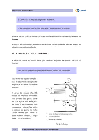 Características e Funcionamento dos Motores
Inspecção do Bloco do Motor
12.8
Antes se efectuar qualquer destas operações, deverá desmontar-se o êmbolo e proceder à sua
limpeza.
A limpeza do êmbolo serve para retirar resíduos de carvão existentes. Para tal, poderá ser
utilizado um produto dissolvente.
12.3.1. – INSPECÇÃO VISUAL DO ÊMBOLO
A inspecção visual do êmbolo serve para detectar desgastes excessivos, fracturas ou
fissuras.
E) Verificação da folga dos segmentos do êmbolo.
Se o êmbolo apresentar algum destes defeitos, deverá ser substituído.
F) Verificação da folga entre o cavilhão e o seu alojamento no êmbolo.
Deve tomar-se especial atenção à
zona de alojamento dos segmentos
(Fig.12.6) e ao orifício do cavilhão
(Fig.12.6).
A coroa do êmbolo (Fig.12.6)
recebe os impulsos provocados
pela pressão dos gases, sendo
um dos órgãos mais esforçados
do motor. A sua inspecção pode
fornecer-nos informações sobre
o processo de queima no motor.
Utilizar varetas para limpar os
locais de difícil acesso e, a seguir
soprar com ar comprimido.
Fig.12.6 –Êmbolo
1 - Zona de alojamento dos segmentos
2 - Coroa do êmbolo
3 - Orifício do cavilhão
 