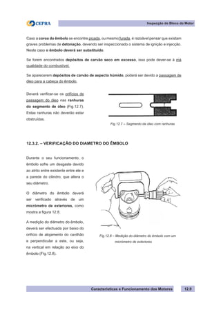 Características e Funcionamento dos Motores
Inspecção do Bloco do Motor
12.9
Caso a coroa do êmbolo se encontre picada, ou mesmo furada, é razoável pensar que existam
graves problemas de detonação, devendo ser inspeccionado o sistema de ignição e injecção.
Neste caso o êmbolo deverá ser substituído.
Se forem encontrados depósitos de carvão seco em excesso, isso pode dever-se à má
qualidade do combustível.
Se aparecerem depósitos de carvão de aspecto húmido, poderá ser devido a passagem de
óleo para a cabeça do êmbolo,
12.3.2. – VERIFICAÇÃO DO DIAMETRO DO ÊMBOLO
Durante o seu funcionamento, o
êmbolo sofre um desgaste devido
ao atrito entre existente entre ele e
a parede do cilindro, que altera o
seu diâmetro.
O diâmetro do êmbolo deverá
ser verificado através de um
micrómetro de exteriores, como
mostra a figura 12.8.
A medição do diâmetro do êmbolo,
deverá ser efectuada por baixo do
orifício de alojamento do cavilhão
e perpendicular a este, ou seja,
na vertical em relação ao eixo do
êmbolo (Fig.12.8).
Fig.12.8 – Medição do diâmetro do êmbolo com um
	 micrómetro de exteriores
Deverá verificar-se os orifícios de
passagem do óleo nas ranhuras
do segmento de óleo (Fig.12.7).
Estas ranhuras não deverão estar
obstruídas.
Fig.12.7 – Segmento de óleo com ranhuras
 