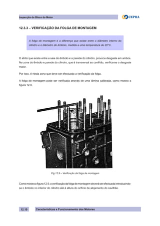 Características e Funcionamento dos Motores
Inspecção do Bloco do Motor
12.10
12.3.3 – VERIFICAÇÃO DA FOLGA DE MONTAGEM
O atrito que existe entre a saia do êmbolo e a parede do cilindro, provoca desgaste em ambos.
Na zona do êmbolo e parede do cilindro, que é transversal ao cavilhão, verifica-se o desgaste
maior.
Por isso, é nesta zona que deve ser efectuada a verificação da folga.
A folga de montagem pode ser verificada através de uma lâmina calibrada, como mostra a
figura 12.9.
Comomostraafigura12.9,averificaçãodafolgademontagemdeveráserefectuadaintroduzindo-
se o êmbolo no interior do cilindro até à altura do orifício de alojamento do cavilhão.
A folga de montagem é a diferença que existe entre o diâmetro interno do
cilindro e o diâmetro do êmbolo, medida a uma temperatura de 20°C.
Fig.12.9 – Verificação da folga de montagem
 