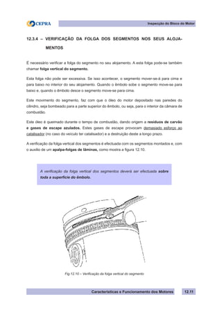 Características e Funcionamento dos Motores
Inspecção do Bloco do Motor
12.11
12.3.4 – VERIFICAÇÃO DA FOLGA DOS SEGMENTOS NOS SEUS ALOJA-
	 MENTOS
É necessário verificar a folga do segmento no seu alojamento. A esta folga pode-se também
chamar folga vertical do segmento.
Esta folga não pode ser excessiva. Se isso acontecer, o segmento mover-se-á para cima e
para baixo no interior do seu alojamento. Quando o êmbolo sobe o segmento move-se para
baixo e, quando o êmbolo desce o segmento move-se para cima.
Este movimento do segmento, faz com que o óleo do motor depositado nas paredes do
cilindro, seja bombeado para a parte superior do êmbolo, ou seja, para o interior da câmara de
combustão.
Este óleo é queimado durante o tempo de combustão, dando origem a resíduos de carvão
e gases de escape azulados. Estes gases de escape provocam demasiado esforço ao
catalisador (no caso do veículo ter catalisador) e a destruição deste a longo prazo.
A verificação da folga vertical dos segmentos é efectuada com os segmentos montados e, com
o auxilio de um apalpa-folgas de lâminas, como mostra a figura 12.10.
A verificação da folga vertical dos segmentos deverá ser efectuada sobre
toda a superfície do êmbolo.
Fig.12.10 – Verificação da folga vertical do segmento
 