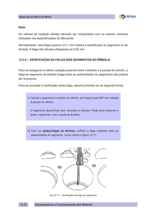 Características e Funcionamento dos Motores
Inspecção do Bloco do Motor
12.12
Nota:
Os valores de medição obtidos deverão ser comparados com os valores nominais
indicadas nas especificações do fabricante.
Normalmente, uma folga superior a 0,1 mm implica a substituição do segmento ou do
êmbolo. A folga não deverá ultrapassar os 0,05 mm.
12.3.5 – VERIFICAÇÃO DA FOLGA DOS SEGMENTOS DO ÊMBOLO
Para se assegurar a melhor vedação possível entre o êmbolo e a parede do cilindro, a
folga do segmento do êmbolo (folga entre as extremidades do segmento) não poderá
ser excessiva.
Para se proceder à verificação desta folga, deverá proceder-se da seguinte forma:
2) Com um apalpa-folgas de lâminas, verificar a folga existente entre as
extremidades do segmento, como mostra a figura 12.11.
Fig.12.11 – Verificação da folga do segmento
1) Colocar o segmento no interior do cilindro, em ângulo recto (90°) em relação
à parede do cilindro.
O segmento deverá ficar bem centrado no cilindro. Poder-se-á empurrar e
guiar o segmento, com a ajuda do êmbolo.
 