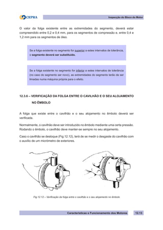 Características e Funcionamento dos Motores
Inspecção do Bloco do Motor
12.13
O valor da folga existente entre as extremidades do segmento, deverá estar
compreendido entre 0,2 e 0,4 mm, para os segmentos de compressão e, entre 0,4 e
1,2 mm para os segmentos de óleo.
12.3.6 – VERIFICAÇÃO DA FOLGA ENTRE O CAVILHÃO E O SEU ALOJAMENTO
	 NO ÊMBOLO
A folga que existe entre o cavilhão e o seu alojamento no êmbolo deverá ser
verificada.
Normalmente, o cavilhão deve ser introduzido no êmbolo mediante uma certa pressão.
Rodando o êmbolo, o cavilhão deve manter-se sempre no seu alojamento.
Caso o cavilhão se desloque (Fig.12.12), terá de se medir o desgaste do cavilhão com
o auxílio de um micrómetro de exteriores.
Se a folga existente no segmento for superior a estes intervalos de tolerância,
o segmento deverá ser substituído.
Fig.12.12 – Verificação da folga entre o cavilhão e o seu alojamento no êmbolo
Se a folga existente no segmento for inferior a estes intervalos de tolerância
(no caso do segmento ser novo), as extremidades do segmento terão de ser
limadas numa máquina própria para o efeito.
 