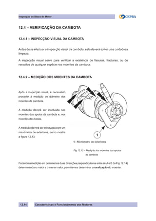 Características e Funcionamento dos Motores
Inspecção do Bloco do Motor
12.14
12.4 – VERIFICAÇÃO DA CAMBOTA
12.4.1 – INSPECÇÃO VISUAL DA CAMBOTA
Antes de se efectuar a inspecção visual da cambota, esta deverá sofrer uma cuidadosa
limpeza.
A inspecção visual serve para verificar a existência de fissuras, fracturas, ou de
ressaltos de qualquer espécie nos moentes da cambota.
12.4.2 – MEDIÇÃO DOS MOENTES DA CAMBOTA
Fazendo a medição em pelo menos duas direcções perpendiculares entre si (Ae B da Fig.12.14)
determinando o maior e o menor valor, permite-nos determinar a ovalização do moente.
Fig.12.13 – Medição dos moentes dos apoios
		 da cambota
Após a inspecção visual, é necessário
proceder à medição do diâmetro dos
moentes da cambota.
A medição deverá ser efectuada nos
moentes dos apoios da cambota e, nos
moentes das bielas.
A medição deverá ser efectuada com um
micrómetro de exteriores, como mostra
a figura 12.13.
1 - Micrómetro de exteriores
 