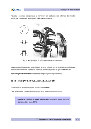 Características e Funcionamento dos Motores
Inspecção do Bloco do Motor
12.15
Fazendo a medição posicionando o micrómetro em cada um dos extremos do moente
(Fig.12.14), permite-nos determinar a conicidade do moente.
Os valores de medição assim determinados, deverão coincidir com as dimensões especificadas
no manual do fabricante. Se tal não acontecer, a cambota poderá ter que ser rectificada.
A rectificação da cambota é realizada em máquinas próprias para o efeito.
12.4.3 – MEDIÇÃO DA FOLGA AXIAL DA CAMBOTA
A folga axial da cambota é medida com um comparador.
Para se fazer esta medição deverão seguir-se os seguintes procedimentos:
Fig.12.14 – Verificação da conicidade e ovalização dos moentes
1) Montar a cambota no bloco de cilindros, sem bielas e sem êmbolos,
como mostra a figura 12.15.
 