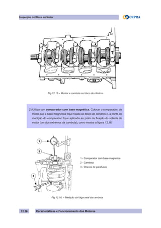 Características e Funcionamento dos Motores
Inspecção do Bloco do Motor
12.16
Fig.12.15 – Montar a cambota no bloco de cilindros
2) Utilizar um comparador com base magnética. Colocar o comparador, de
modo que a base magnética fique fixada ao bloco de cilindros e, a ponta de
medição do comparador fique aplicada ao prato de fixação do volante do
motor (um dos extremos da cambota), como mostra a figura 12.16.
Fig.12.16. – Medição da folga axial da cambota
1 - Comparador com base magnética
2 - Cambota
3 - Chaves de parafusos
 