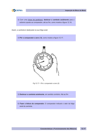 Características e Funcionamento dos Motores
Inspecção do Bloco do Motor
12.17
Fig.12.17 – Pôr o comparador a zero (0)
3) Com uma chave de parafusos, deslocar a cambota axialmente para o
extremo oposto ao comparador, até ao fim, como mostra a figura 12.16.
4) Pôr o comparador a zero ( 0), como mostra a figura 12.17.
Assim, a cambota é deslocada na sua folga axial.
5) Deslocar a cambota axialmente, em sentido contrário. Até ao fim
6) Fazer a leitura do comparador. O comparador indicará o valor da folga
axial da cambota.
 