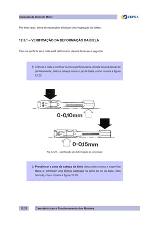 Características e Funcionamento dos Motores
Inspecção do Bloco do Motor
12.20
Por este facto, torna-se necessário efectuar uma inspecção às bielas.
12.5.1 – VERIFICAÇÃO DA DEFORMAÇÃO DA BIELA
Para se verificar se a biela está deformada, deverá fazer-se o seguinte:
Fig.12.20 – Verificação da deformação de uma biela
1) Colocar a biela a verificar numa superfície plana. A biela deverá apoiar-se
perfeitamente, tanto a cabeça como o pé da biela, como mostra a figura
12.20.
2) Pressionar a zona da cabeça da biela (seta preta) contra a superfície
plana e, introduzir uma lâmina calibrada na zona do pé da biela (seta
branca), como mostra a figura 12.20.
 